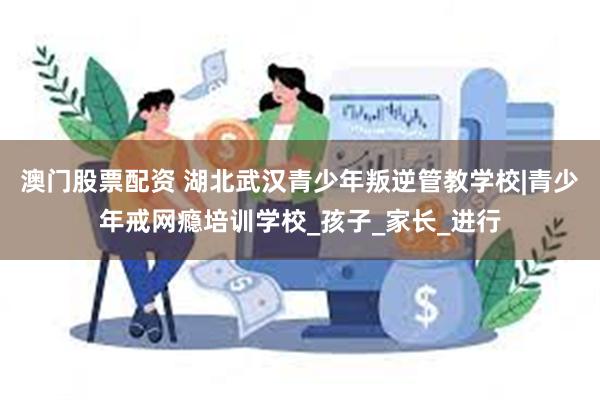 澳门股票配资 湖北武汉青少年叛逆管教学校|青少年戒网瘾培训学校_孩子_家长_进行