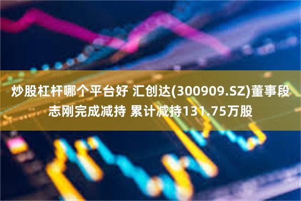 炒股杠杆哪个平台好 汇创达(300909.SZ)董事段志刚完成减持 累计减持131.75万股