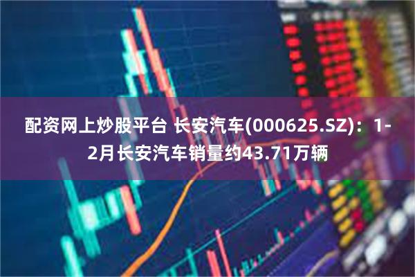 配资网上炒股平台 长安汽车(000625.SZ)：1-2月长安汽车销量约43.71万辆