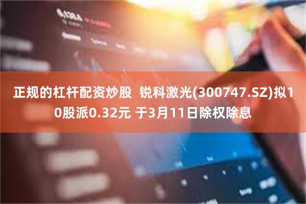 正规的杠杆配资炒股  锐科激光(300747.SZ)拟10股派0.32元 于3月11日除权除息
