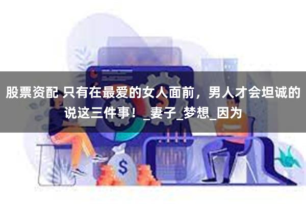股票资配 只有在最爱的女人面前，男人才会坦诚的说这三件事！_妻子_梦想_因为