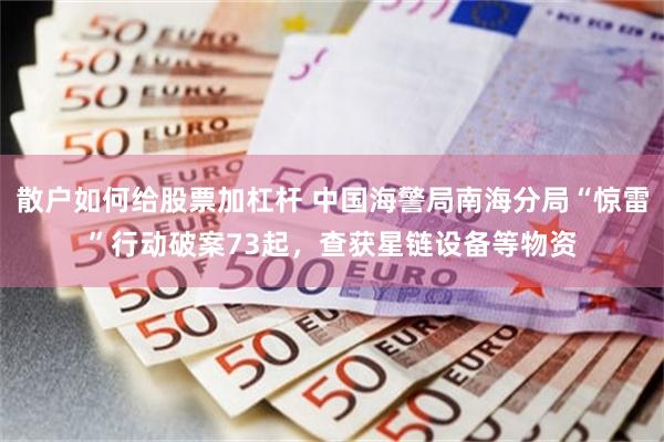 散户如何给股票加杠杆 中国海警局南海分局“惊雷”行动破案73起，查获星链设备等物资