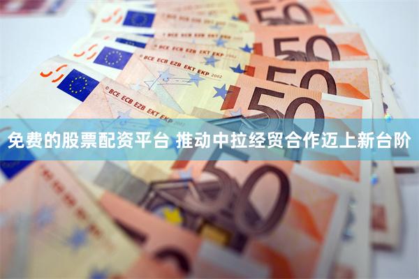 免费的股票配资平台 推动中拉经贸合作迈上新台阶