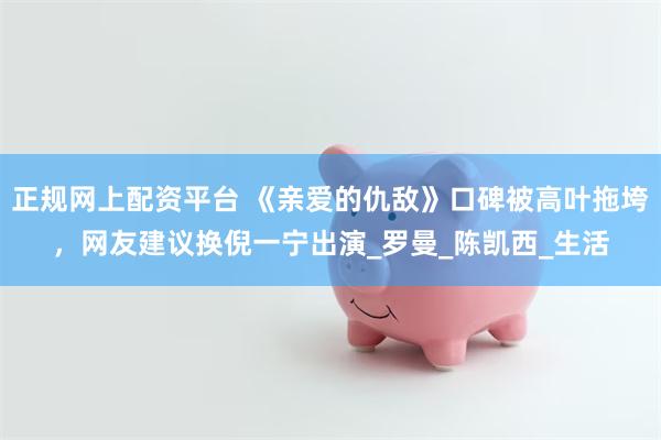 正规网上配资平台 《亲爱的仇敌》口碑被高叶拖垮，网友建议换倪一宁出演_罗曼_陈凯西_生活