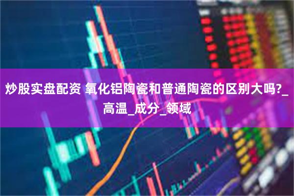炒股实盘配资 氧化铝陶瓷和普通陶瓷的区别大吗?_高温_成分_领域