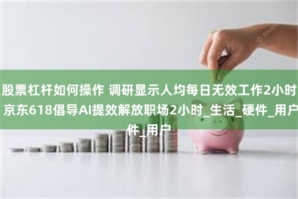 股票杠杆如何操作 调研显示人均每日无效工作2小时 京东618倡导AI提效解放职场2小时_生活_硬件_用户