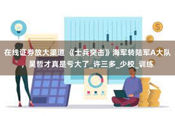 在线证劵放大渠道 《士兵突击》海军转陆军A大队，吴哲才真是亏大了_许三多_少校_训练