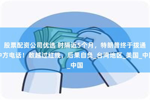 股票配资公司优选 时隔近5个月，特朗普终于拨通中方电话！敢越过红线，后果自负_台湾地区_美国_中国
