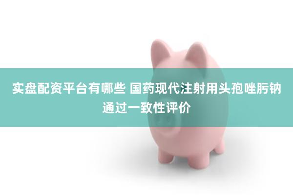 实盘配资平台有哪些 国药现代注射用头孢唑肟钠通过一致性评价