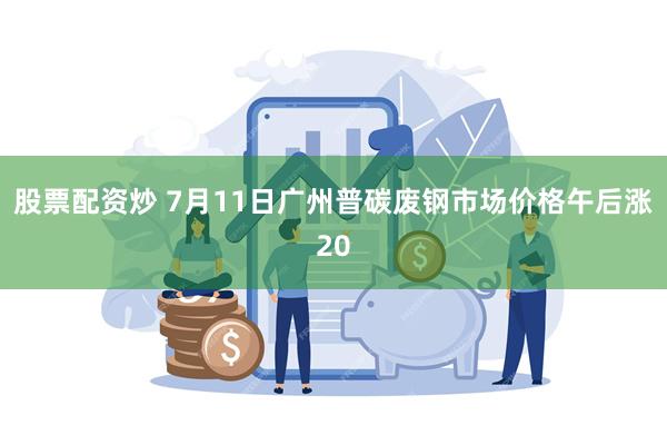 股票配资炒 7月11日广州普碳废钢市场价格午后涨20