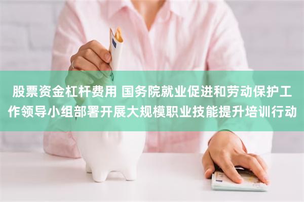股票资金杠杆费用 国务院就业促进和劳动保护工作领导小组部署开展大规模职业技能提升培训行动