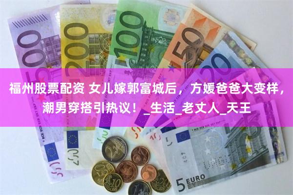 福州股票配资 女儿嫁郭富城后，方媛爸爸大变样，潮男穿搭引热议！_生活_老丈人_天王