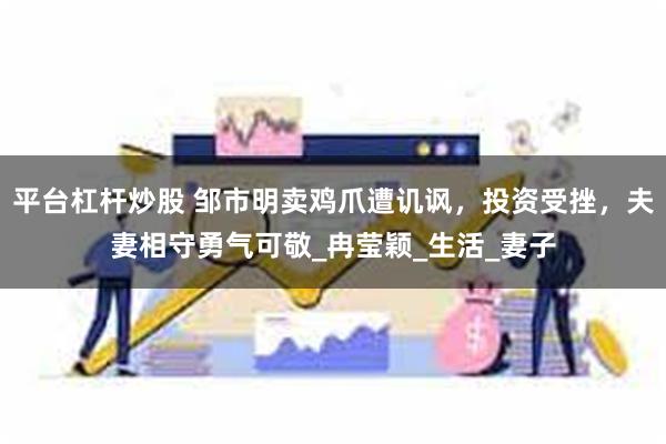 平台杠杆炒股 邹市明卖鸡爪遭讥讽，投资受挫，夫妻相守勇气可敬_冉莹颖_生活_妻子