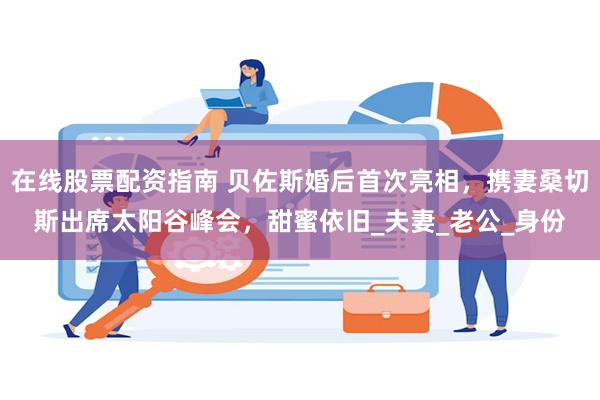 在线股票配资指南 贝佐斯婚后首次亮相，携妻桑切斯出席太阳谷峰会，甜蜜依旧_夫妻_老公_身份