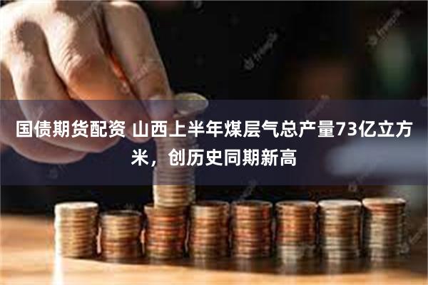 国债期货配资 山西上半年煤层气总产量73亿立方米，创历史同期新高