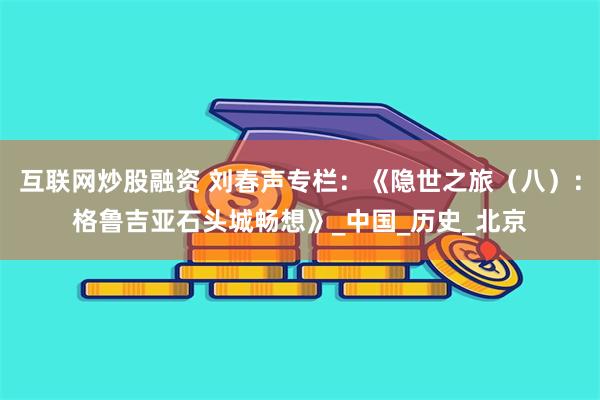 互联网炒股融资 刘春声专栏：《隐世之旅（八）：格鲁吉亚石头城畅想》_中国_历史_北京