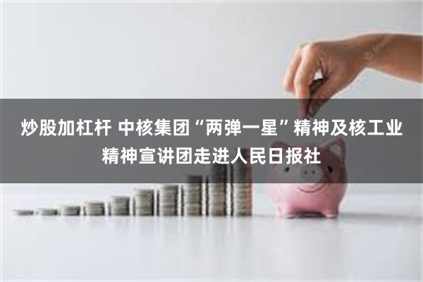 炒股加杠杆 中核集团“两弹一星”精神及核工业精神宣讲团走进人民日报社