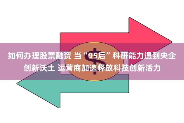 如何办理股票融资 当“95后”科研能力遇到央企创新沃土 运营商加速释放科技创新活力