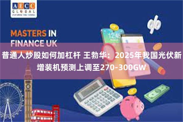 普通人炒股如何加杠杆 王勃华：2025年我国光伏新增装机预测上调至270-300GW