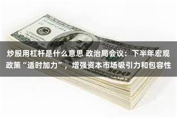 炒股用杠杆是什么意思 政治局会议：下半年宏观政策“适时加力”，增强资本市场吸引力和包容性