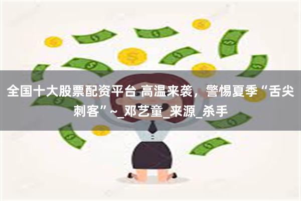 全国十大股票配资平台 高温来袭，警惕夏季“舌尖刺客”~_邓艺童_来源_杀手