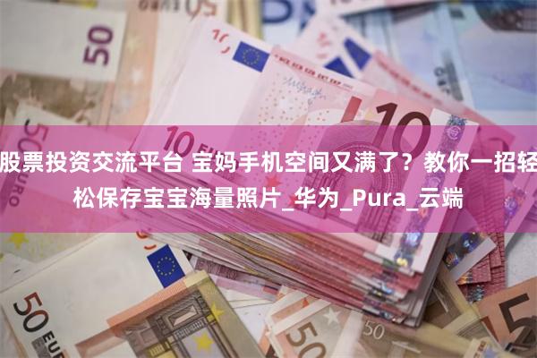 股票投资交流平台 宝妈手机空间又满了？教你一招轻松保存宝宝海量照片_华为_Pura_云端