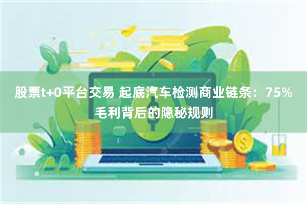 股票t+0平台交易 起底汽车检测商业链条：75%毛利背后的隐秘规则