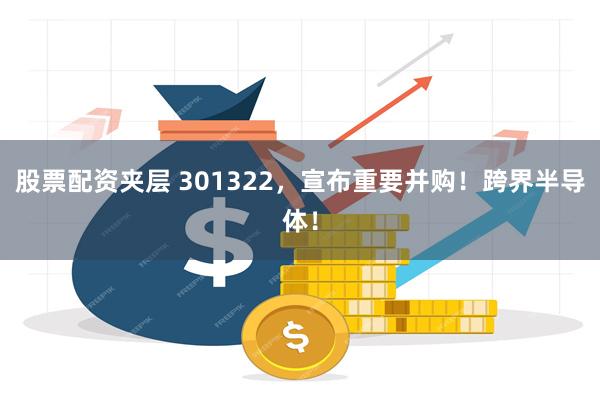 股票配资夹层 301322，宣布重要并购！跨界半导体！