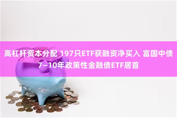 高杠杆资本分配 197只ETF获融资净买入 富国中债7—10年政策性金融债ETF居首