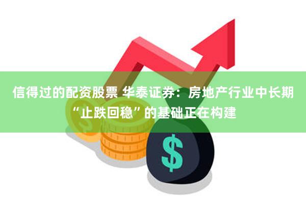 信得过的配资股票 华泰证券：房地产行业中长期“止跌回稳”的基础正在构建