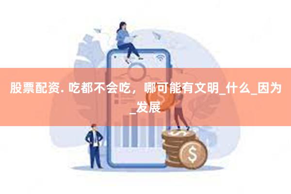 股票配资. 吃都不会吃，哪可能有文明_什么_因为_发展