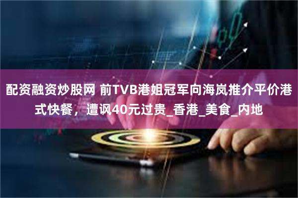 配资融资炒股网 前TVB港姐冠军向海岚推介平价港式快餐，遭讽40元过贵_香港_美食_内地