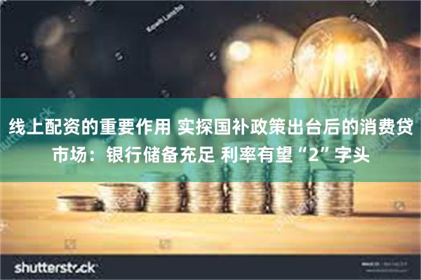 线上配资的重要作用 实探国补政策出台后的消费贷市场：银行储备充足 利率有望“2”字头