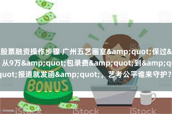 股票融资操作步骤 广州五艺画室&quot;保过&quot;争议：从9万&quot;包录费&quot;到&quot;报道就发函&quot;，艺考公平谁来守护？_陈先生_孩子_监管部门
