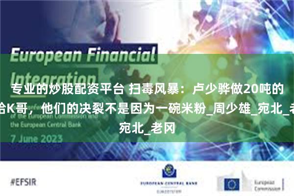 专业的炒股配资平台 扫毒风暴：卢少骅做20吨的冰给K哥，他们的决裂不是因为一碗米粉_周少雄_宛北_老冈