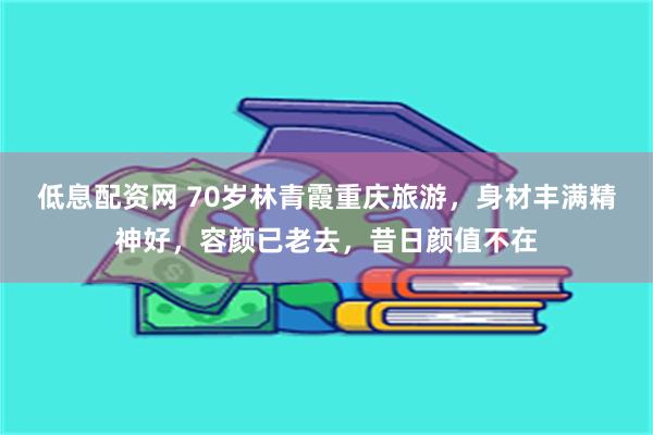 低息配资网 70岁林青霞重庆旅游，身材丰满精神好，容颜已老去，昔日颜值不在