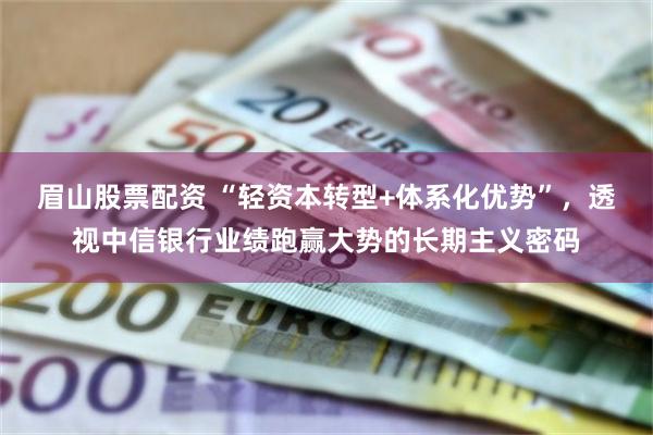眉山股票配资 “轻资本转型+体系化优势”，透视中信银行业绩跑赢大势的长期主义密码