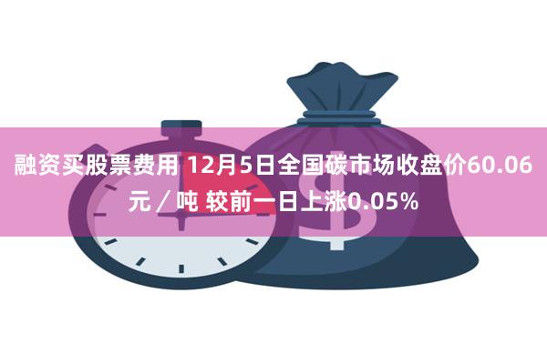 融资买股票费用 12月5日全国碳市场收盘价60.06元／吨 较前一日上涨0.05%