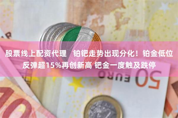 股票线上配资代理   铂钯走势出现分化！铂金低位反弹超15%再创新高 钯金一度触及跌停