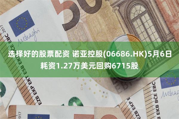 选择好的股票配资 诺亚控股(06686.HK)5月6日耗资1.27万美元回购6715股