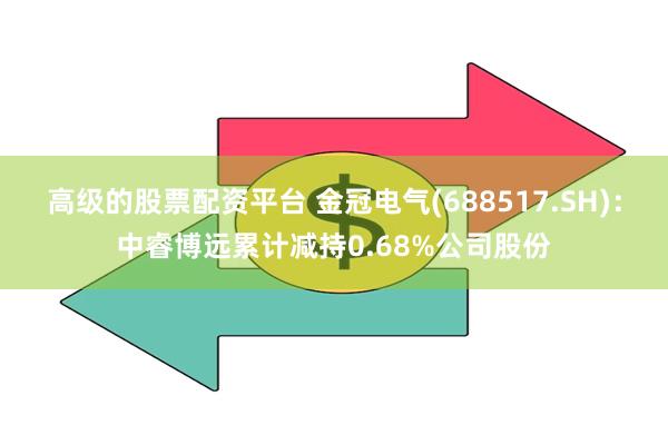 高级的股票配资平台 金冠电气(688517.SH)：中睿博远累计减持0.68%公司股份