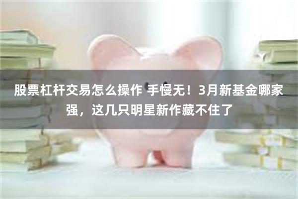 股票杠杆交易怎么操作 手慢无！3月新基金哪家强，这几只明星新作藏不住了