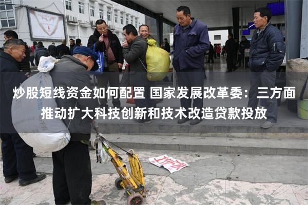 炒股短线资金如何配置 国家发展改革委：三方面推动扩大科技创新和技术改造贷款投放