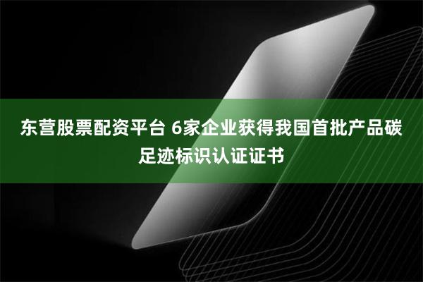 东营股票配资平台 6家企业获得我国首批产品碳足迹标识认证证书