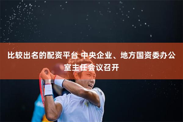 比较出名的配资平台 中央企业、地方国资委办公室主任会议召开