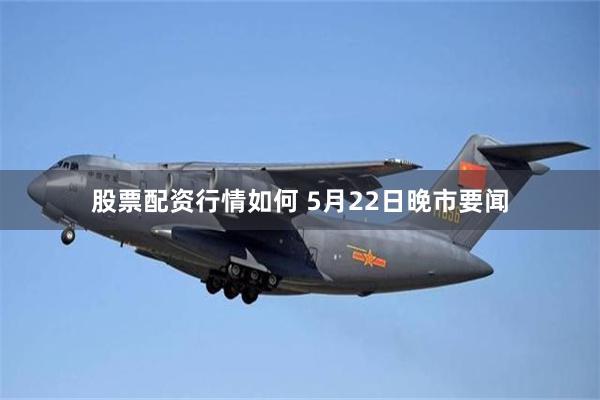 股票配资行情如何 5月22日晚市要闻