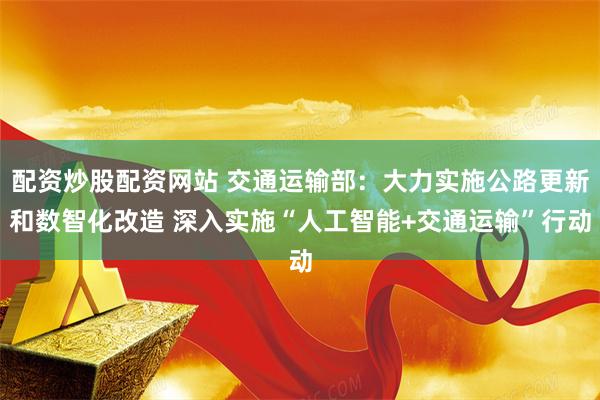 配资炒股配资网站 交通运输部：大力实施公路更新和数智化改造 深入实施“人工智能+交通运输”行动