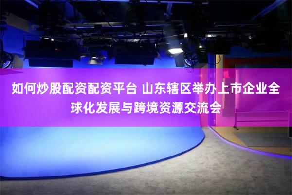 如何炒股配资配资平台 山东辖区举办上市企业全球化发展与跨境资源交流会