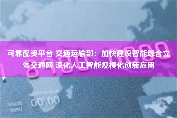 可靠配资平台 交通运输部：加快建设智能综合立体交通网 深化人工智能规模化创新应用