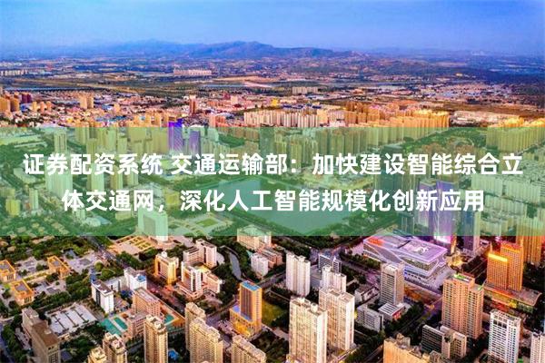 证券配资系统 交通运输部：加快建设智能综合立体交通网，深化人工智能规模化创新应用